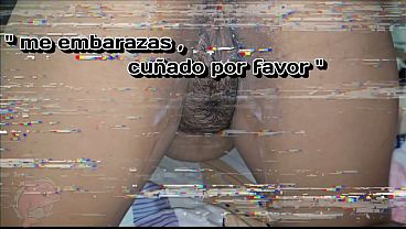 EMBARAZAME CUÑADO POR FAVOR , QUIERO SENTIR TODA TU ESPERMA CALIENTE DENTRO DE MI